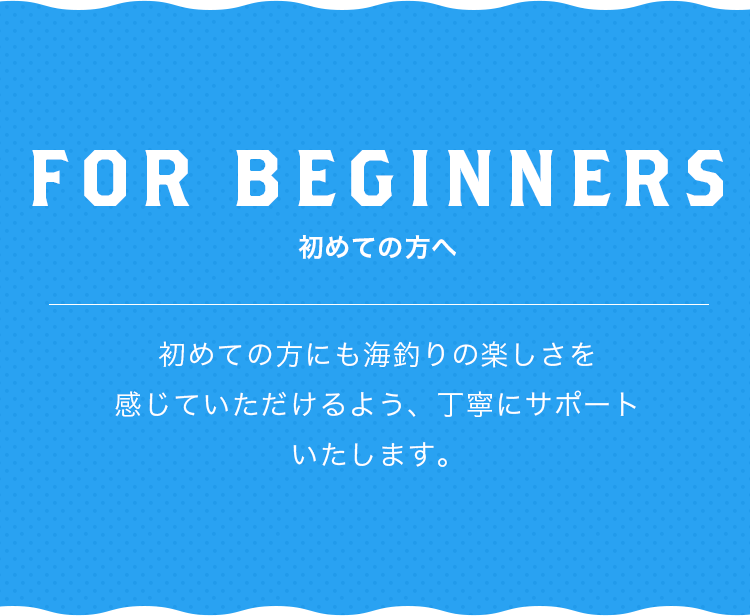 FOR BEGINNERS 初めての方にも海釣りの楽しさを感じていただけるよう、丁寧にサポートいたします。