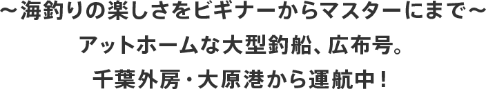 ～ 海釣りの楽しさをビギナーからマスターにまで ～アットホームな大型釣船、広布号。千葉外房・大原港から運航中！